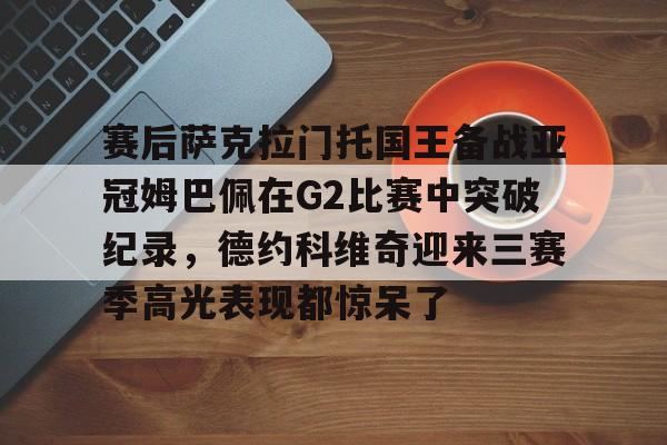登录入口-关于赛后萨克拉门托国王备战亚冠姆巴佩在G2比赛中突破纪录，德约科维奇迎来三赛季高光表现都惊呆了的信息